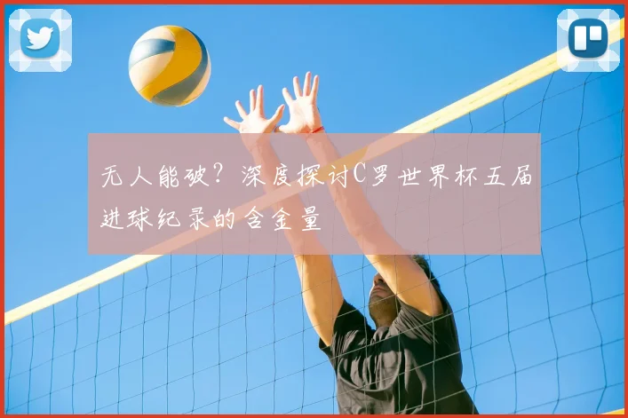 无人能破?深度探讨C罗世界杯五届进球纪录的含金量