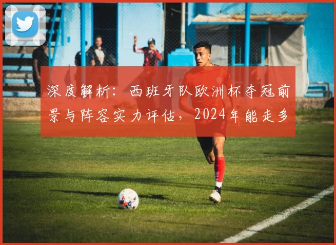 深度解析：西班牙队欧洲杯夺冠前景与阵容实力评估，2024年能走多远？