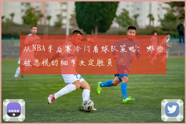 从NBA季后赛冷门看球队策略：哪些被忽视的细节决定胜负