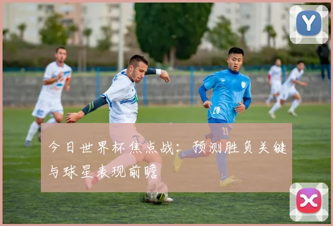 今日世界杯焦点战：预测胜负关键与球星表现前瞻