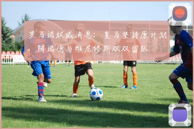 罗马诺权威消息：皇马坚持原计划，阿诺德与维尼修斯双双留队