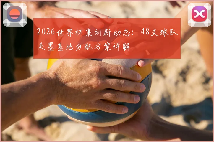 2026世界杯集训新动态:48支球队美墨基地分配方案详解