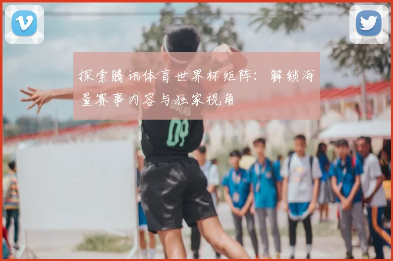 探索腾讯体育世界杯矩阵：解锁海量赛事内容与独家视角