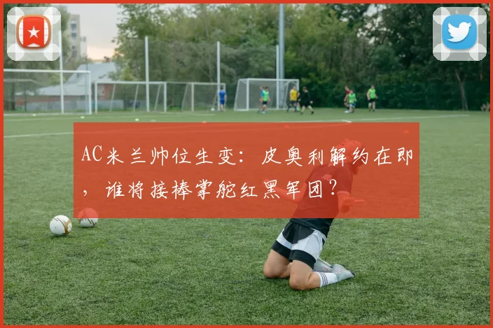 AC米兰帅位生变：皮奥利解约在即，谁将接棒掌舵红黑军团？