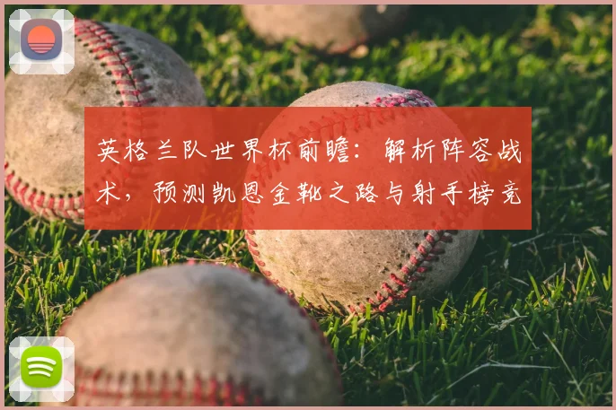 英格兰队世界杯前瞻：解析阵容战术，预测凯恩金靴之路与射手榜竞争