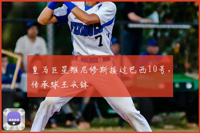 皇马巨星维尼修斯接过巴西10号，传承球王衣钵