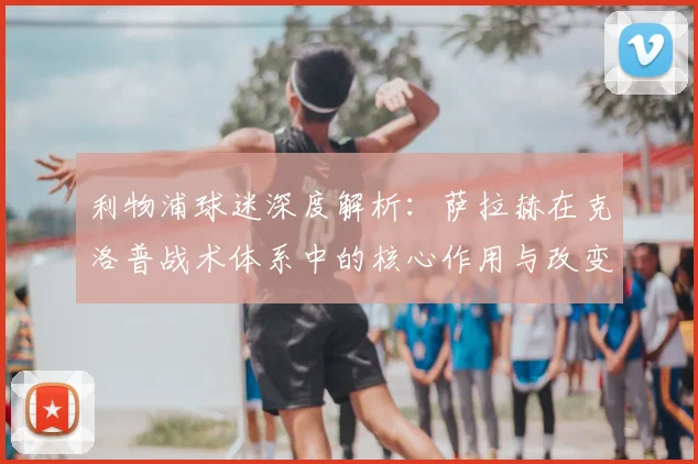 利物浦球迷深度解析：萨拉赫在克洛普战术体系中的核心作用与改变
