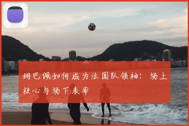 姆巴佩如何成为法国队领袖：场上核心与场下表率