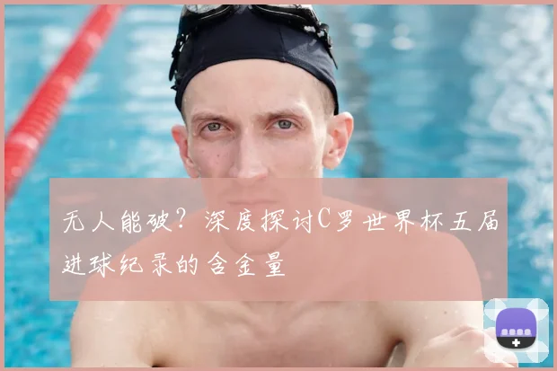 无人能破？深度探讨C罗世界杯五届进球纪录的含金量