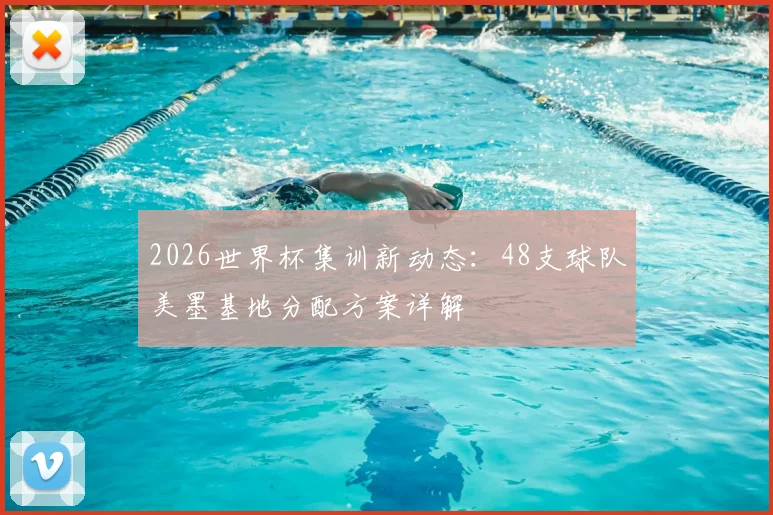2026世界杯集训新动态：48支球队美墨基地分配方案详解