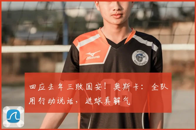 回应去年三败国安！奥斯卡：全队用行动说话，进球真解气