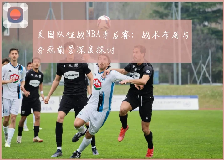美国队征战NBA季后赛：战术布局与夺冠前景深度探讨