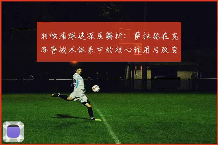 利物浦球迷深度解析：萨拉赫在克洛普战术体系中的核心作用与改变