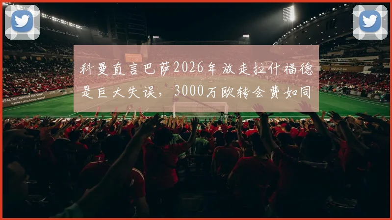 科曼直言巴萨2026年放走拉什福德是巨大失误，3000万欧转会费如同抢劫，曼联前锋真实价值深度分析