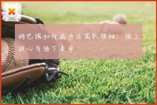 姆巴佩如何成为法国队领袖：场上核心与场下表率