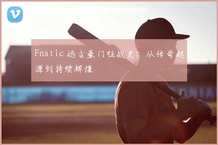 Fnatic 远古豪门征战史：从传奇起源到持续辉煌